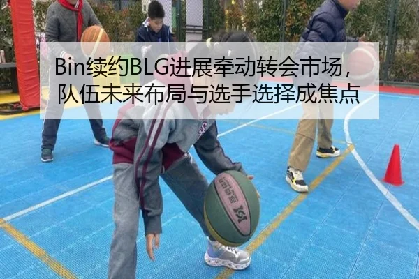 Bin续约BLG进展牵动转会市场，队伍未来布局与选手选择成焦点